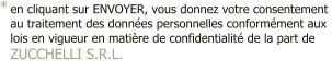 en cliquant sur ENVOYER, vous donnez votre consentement  au traitement des données personnelles conformément aux  lois en vigueur en matière de confidentialité de la part de ZUCCHELLI S.R.L.  - *